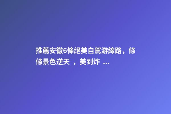 推薦安徽6條絕美自駕游線路，條條景色逆天，美到炸！